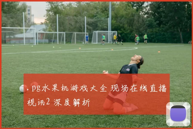 .pg水果机游戏大全 现场在线直播视讯2 深度解析