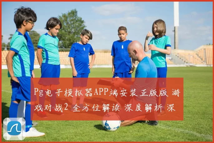 Pg电子模拟器APP端安装正版版 游戏对战2 全方位解读 深度解析 深度解析